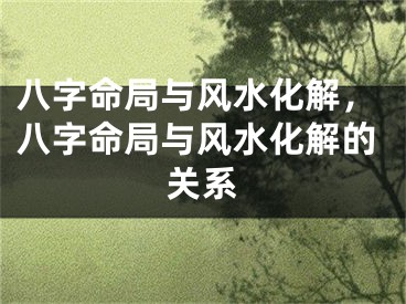 八字命局与风水化解，八字命局与风水化解的关系