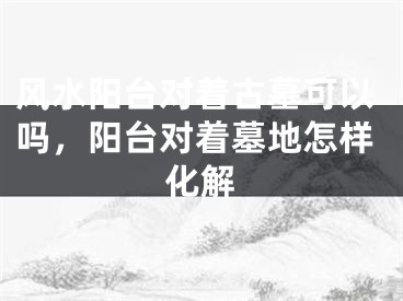 风水阳台对着古墓可以吗，阳台对着墓地怎样化解
