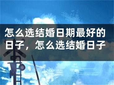 怎么选结婚日期最好的日子,怎么选结婚日子