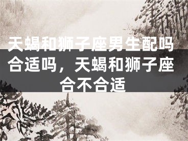 天蝎和狮子座男生配吗合适吗，天蝎和狮子座合不合适