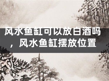风水鱼缸可以放白酒吗,风水鱼缸摆放位置