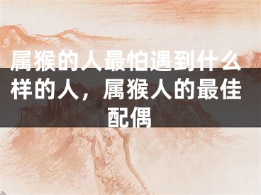 属猴的人最怕遇到什么样的人，属猴人的最佳配偶