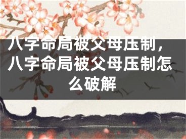 八字命局被父母压制，八字命局被父母压制怎么破解