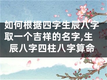 如何根据四字生辰八字取一个吉祥的名字,生辰八字四柱八字算命