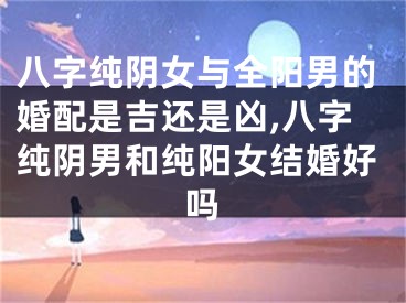 八字纯阴女与全阳男的婚配是吉还是凶,八字纯阴男和纯阳女结婚好吗