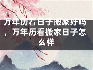 万年历看日子搬家好吗，万年历看搬家日子怎么样