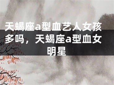 天蝎座a型血艺人女孩多吗，天蝎座a型血女明星