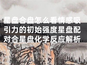 星盘合盘怎么看情感吸引力的初始强度星盘配对合星盘化学反应解析