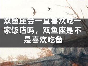 双鱼座会一直喜欢吃一家饭店吗，双鱼座是不是喜欢吃鱼
