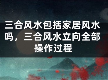三合风水包括家居风水吗，三合风水立向全部操作过程