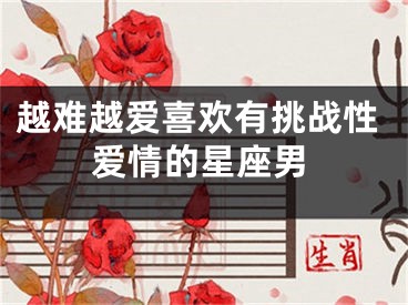 越难越爱喜欢有挑战性爱情的星座男