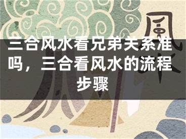 三合风水看兄弟关系准吗，三合看风水的流程步骤