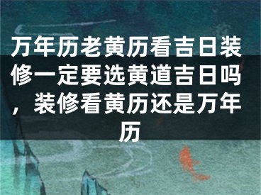 万年历老黄历看吉日装修一定要选黄道吉日吗,装修看黄历还是万年历