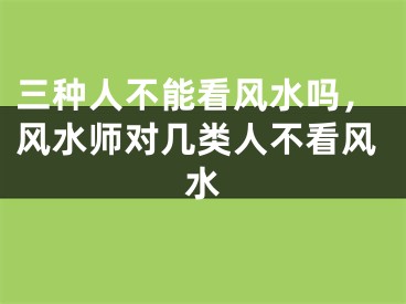 三种人不能看风水吗，风水师对几类人不看风水