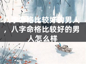 八字命格比较好的男人,八字命格比较好的男人怎么样