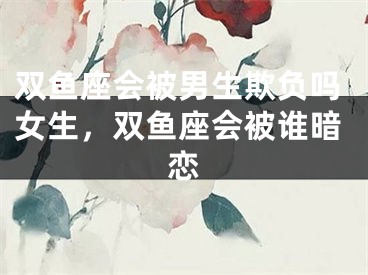 双鱼座会被男生欺负吗女生，双鱼座会被谁暗恋