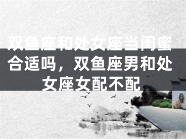 双鱼座和处女座当闺蜜合适吗，双鱼座男和处女座女配不配