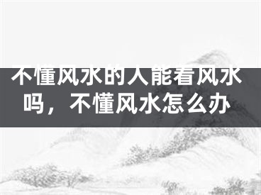 不懂风水的人能看风水吗，不懂风水怎么办