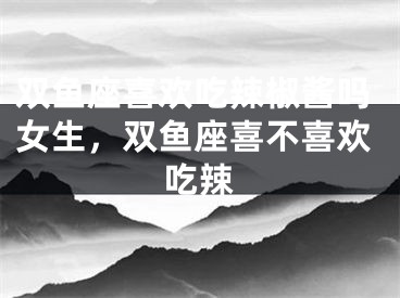 双鱼座喜欢吃辣椒酱吗女生，双鱼座喜不喜欢吃辣