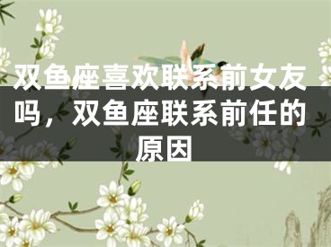双鱼座喜欢联系前女友吗，双鱼座联系前任的原因