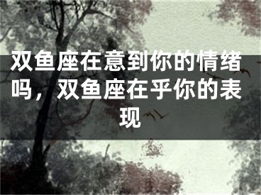 双鱼座在意到你的情绪吗，双鱼座在乎你的表现