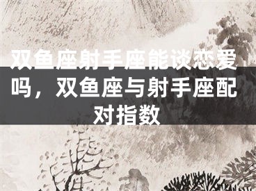 双鱼座射手座能谈恋爱吗，双鱼座与射手座配对指数