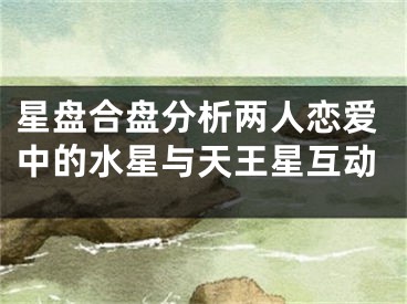 星盘合盘分析两人恋爱中的水星与天王星互动