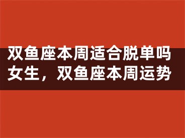 双鱼座本周适合脱单吗女生，双鱼座本周运势