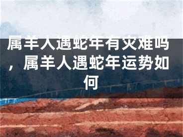 属羊人遇蛇年有灾难吗，属羊人遇蛇年运势如何