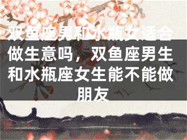 双鱼座男和水瓶女适合做生意吗，双鱼座男生和水瓶座女生能不能做朋友