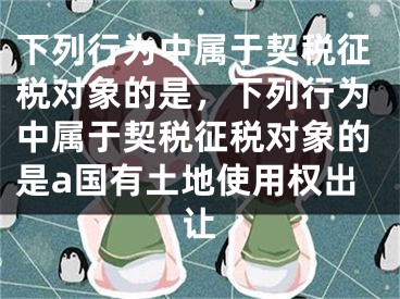 下列行为中属于契税征税对象的是，下列行为中属于契税征税对象的是a国有土地使用权出让