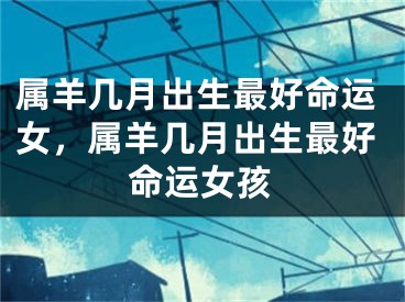 属羊几月出生最好命运女，属羊几月出生最好命运女孩