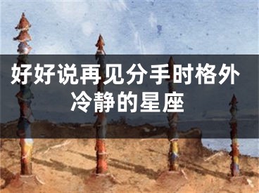 好好说再见分手时格外冷静的星座