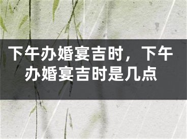 下午办婚宴吉时，下午办婚宴吉时是几点