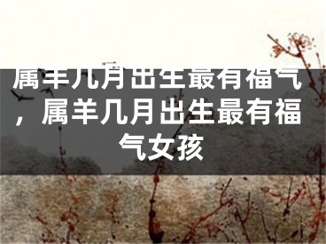 属羊几月出生最有福气，属羊几月出生最有福气女孩