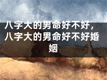 八字大的男命好不好，八字大的男命好不好婚姻