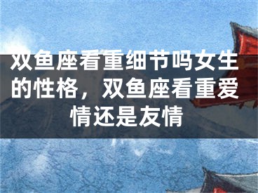 双鱼座看重细节吗女生的性格，双鱼座看重爱情还是友情