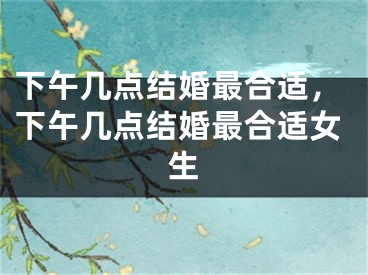 下午几点结婚最合适，下午几点结婚最合适女生