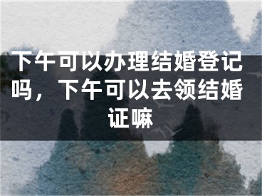 下午可以办理结婚登记吗,下午可以去领结婚证嘛