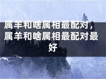 属羊和啥属相最配对,属羊和啥属相最配对最好