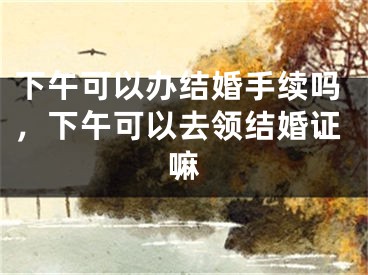 下午可以办结婚手续吗，下午可以去领结婚证嘛