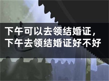下午可以去领结婚证，下午去领结婚证好不好