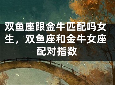 双鱼座跟金牛匹配吗女生，双鱼座和金牛女座配对指数