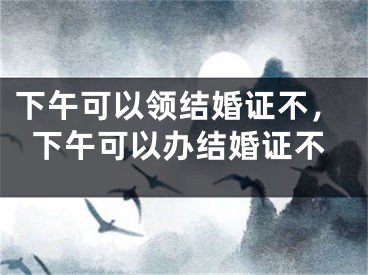 下午可以领结婚证不,下午可以办结婚证不