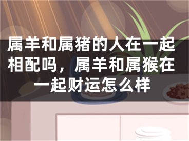属羊和属猪的人在一起相配吗，属羊和属猴在一起财运怎么样