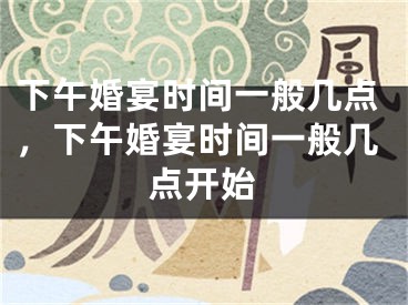下午婚宴时间一般几点,下午婚宴时间一般几点开始