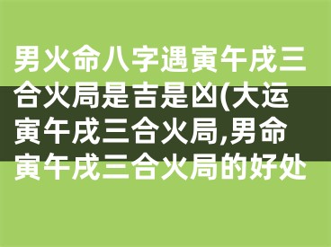 男火命八字遇寅午戌三合火局是吉是凶(大运寅午戌三合火局,男命寅午戌三合火局的好处