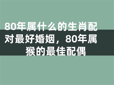 80年属什么的生肖配对最好婚姻，80年属猴的最佳配偶