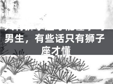 只有狮子座才能懂事吗男生，有些话只有狮子座才懂