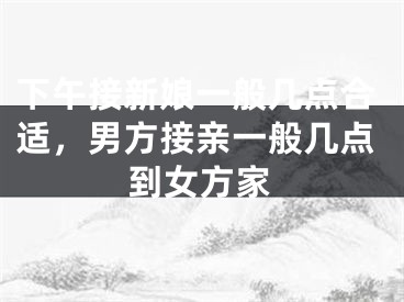 下午接新娘一般几点合适，男方接亲一般几点到女方家